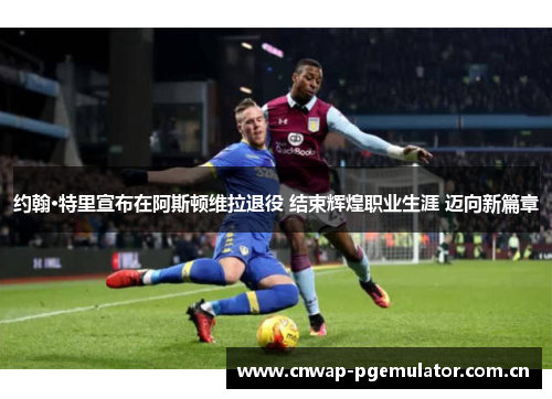 约翰·特里宣布在阿斯顿维拉退役 结束辉煌职业生涯 迈向新篇章 约翰·特里宣布在阿斯顿维拉退役 结束辉煌职业生涯 迈向新篇章